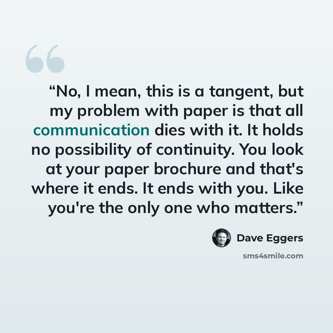 “No, I mean, this is a tangent, but my problem with paper is that all communication dies with it. It holds no possibility of continuity. You look at your paper brochure and that's where it ends. It ends with you. Like you're the only one who matters.” quote by Dave Eggers