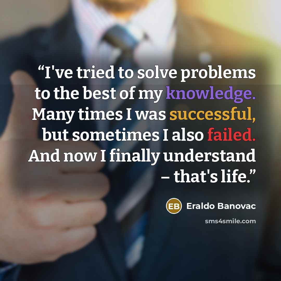 “I've tried to solve problems to the best of my knowledge. Many times I was successful, but sometimes I also failed. And now I finally understand – that's life.” quote by Eraldo Banovac