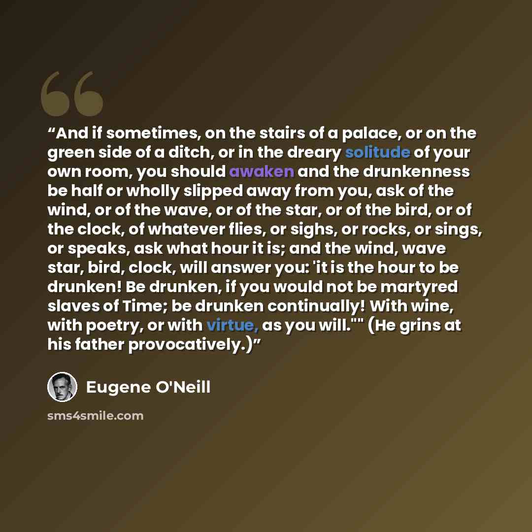 “And if sometimes, on the stairs of a palace, or on the green side of a ditch, or in the dreary solitude of your own room, you should awaken and the drunkenness be half or wholly slipped away from you, ask of the wind, or of the wave, or of the star, or of the bird, or of the clock, of whatever…” quote by Eugene O'Neill