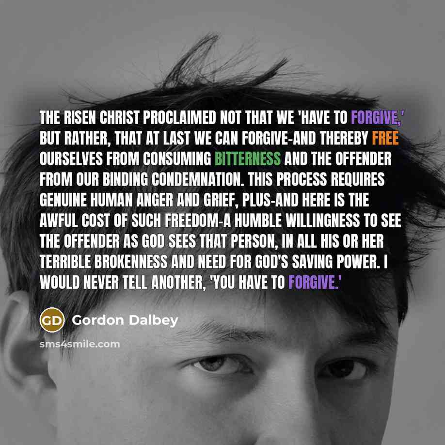 “The Risen Christ proclaimed not that we 'have to forgive,' but rather, that at last we CAN forgive-and thereby free ourselves from consuming bitterness and the offender from our binding condemnation. This process requires genuine human anger and grief, plus-and here is the awful cost of such…” quote by Gordon Dalbey
