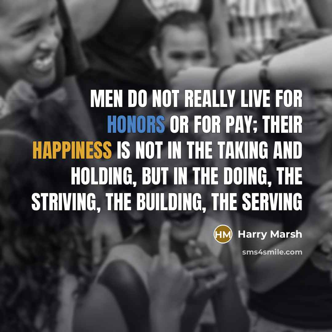 “Men do not really live for honors or for pay; their happiness is not in the taking and holding, but in the doing, the striving, the building, the serving” quote by Harry Marsh
