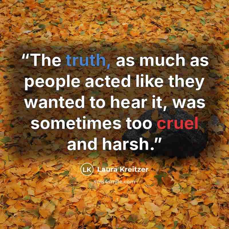 “The truth, as much as people acted like they wanted to hear it, was sometimes too cruel and harsh.” quote by Laura Kreitzer