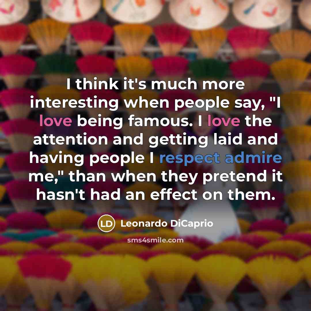 “I think it's much more interesting when people say, "I love being famous. I love the attention and getting laid and having people I respect admire me," than when they pretend it hasn't had an effect on them.” quote by Leonardo DiCaprio
