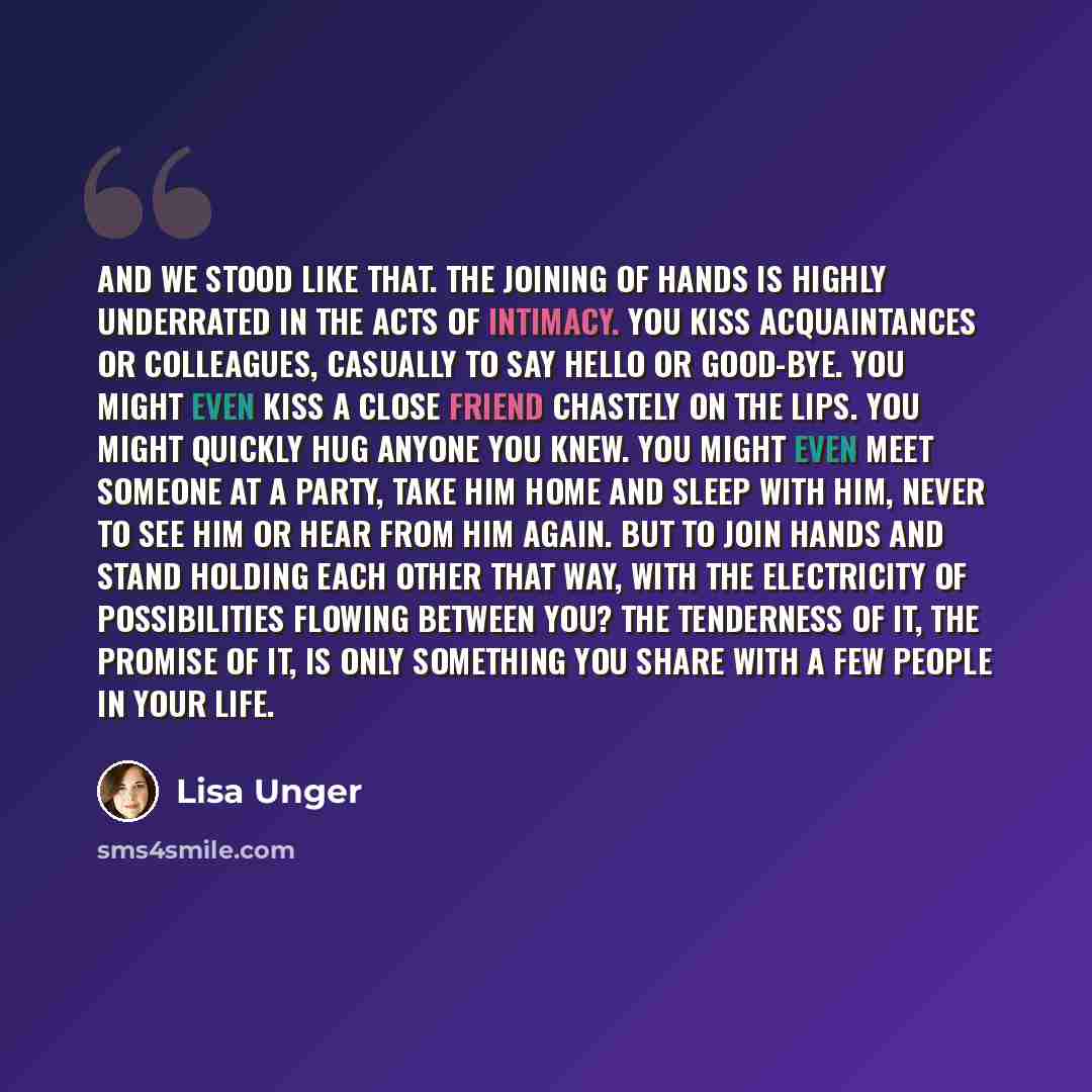 “And we stood like that. The joining of hands is highly underrated in the acts of intimacy. You kiss acquaintances or colleagues, casually to say hello or good-bye. You might even kiss a close friend chastely on the lips. You might quickly hug anyone you knew. You might even meet someone at a…” quote by Lisa Unger