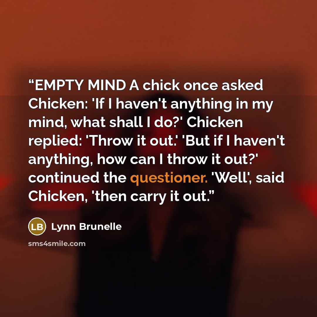 “EMPTY MIND A chick once asked Chicken: 'If I haven't anything in my mind, what shall I do?' Chicken replied: 'Throw it out.' 'But if I haven't anything, how can I throw it out?' continued the questioner. 'Well', said Chicken, 'then carry it out.” quote by Lynn Brunelle