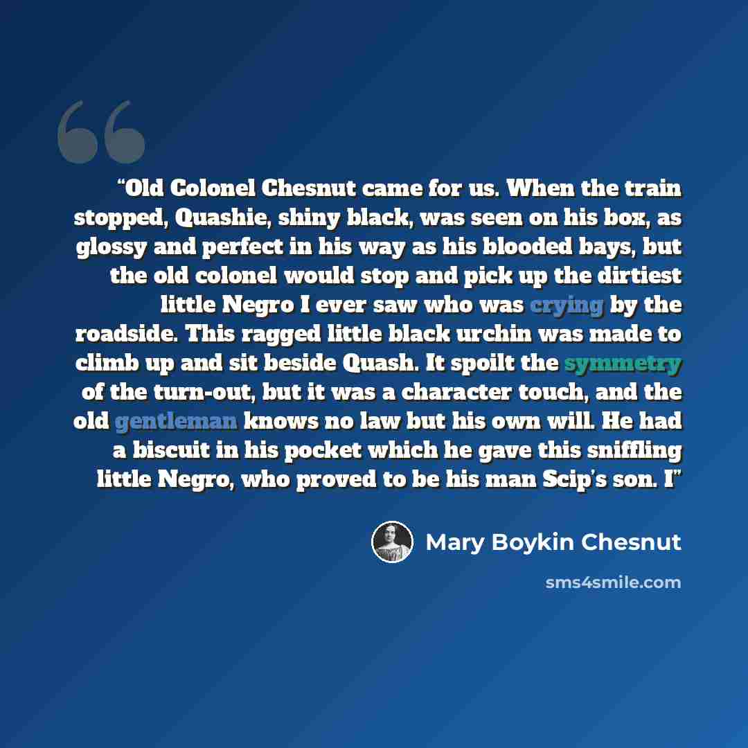 “Old Colonel Chesnut came for us. When the train stopped, Quashie, shiny black, was seen on his box, as glossy and perfect in his way as his blooded bays, but the old colonel would stop and pick up the dirtiest little Negro I ever saw who was crying by the roadside. This ragged little black urchin…” quote by Mary Boykin Chesnut