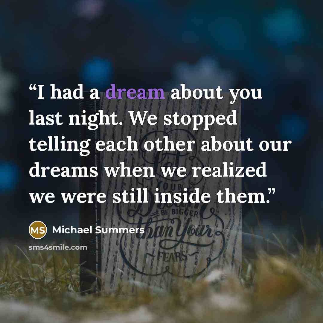 “I had a dream about you last night. We stopped telling each other about our dreams when we realized we were still inside them.” quote by Michael Summers