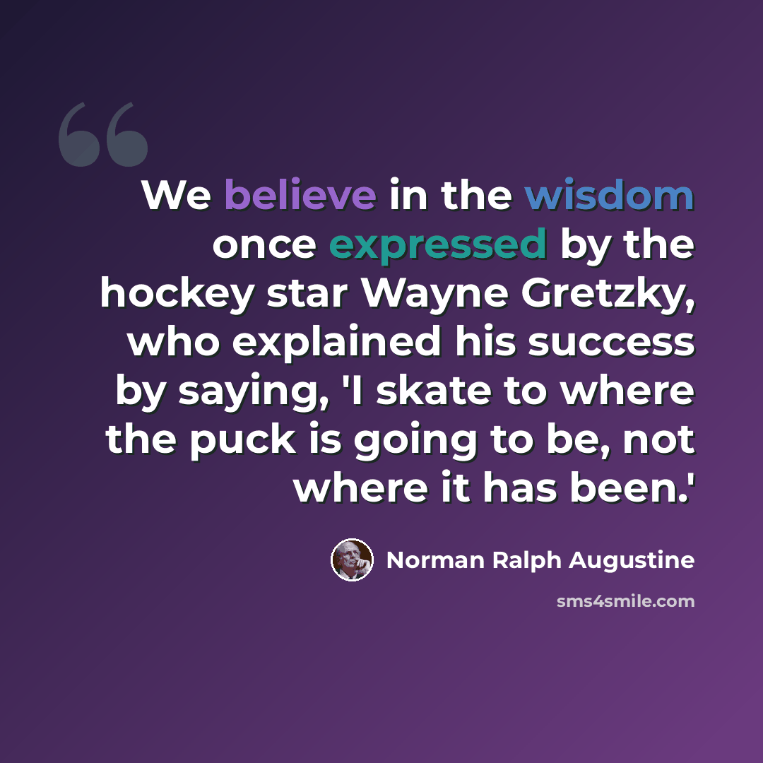 “We believe in the wisdom once expressed by the hockey star Wayne Gretzky, who explained his success by saying, 'I skate to where the puck is going to be, not where it has been.'” quote by Norman Ralph Augustine