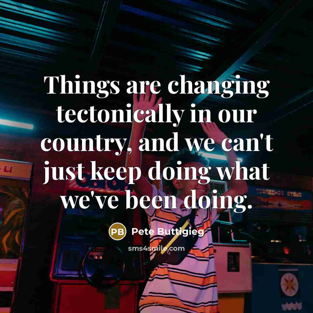 “Things are changing tectonically in our country, and we can't just keep doing what we've been doing.” quote by Pete Buttigieg