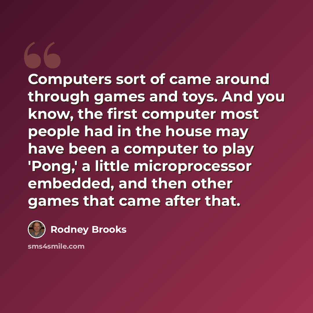 “Computers sort of came around through games and toys. And you know, the first computer most people had in the house may have been a computer to play 'Pong,' a little microprocessor embedded, and then other games that came after that.” quote by Rodney Brooks