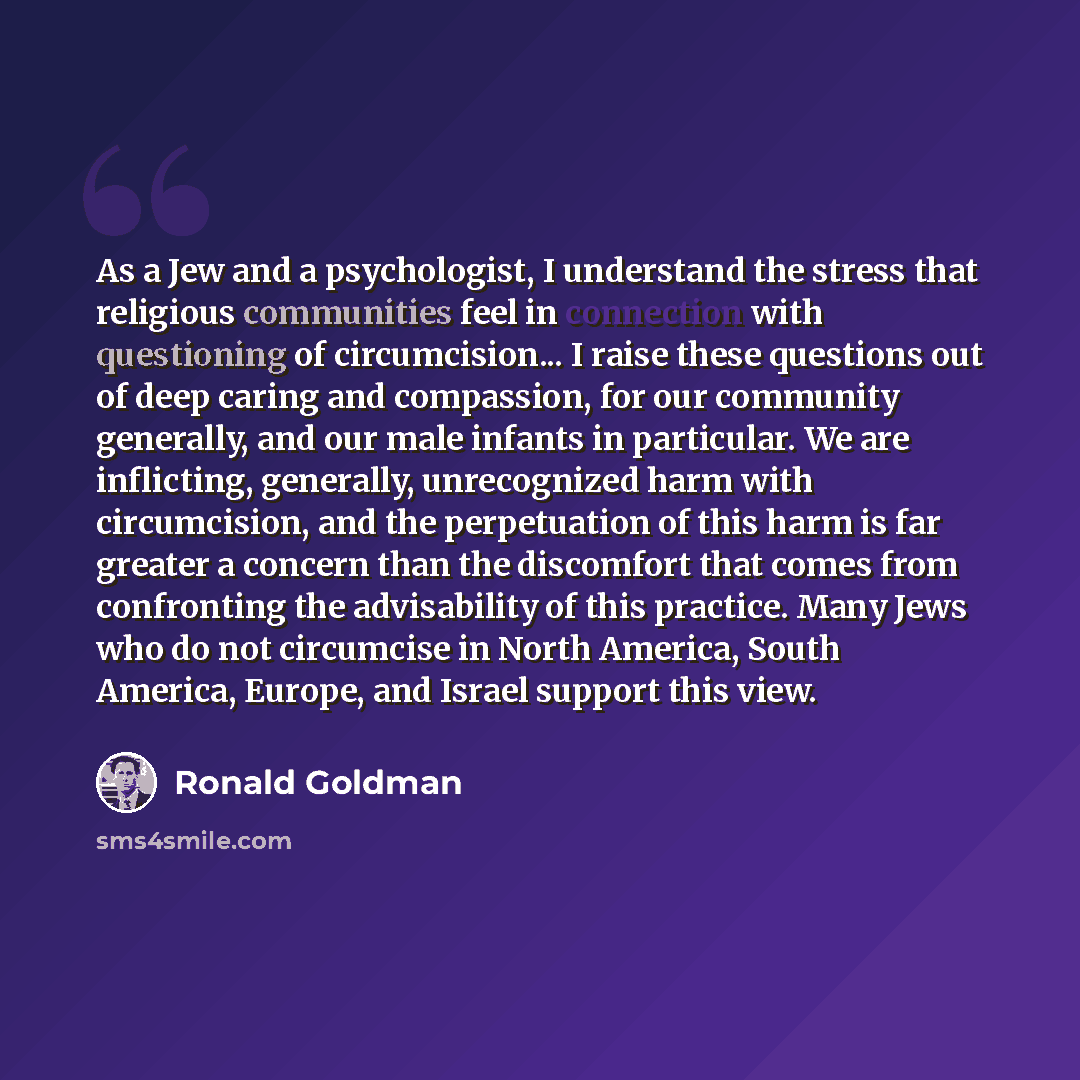 “As a Jew and a psychologist, I understand the stress that religious communities feel in connection with questioning of circumcision... I raise these questions out of deep caring and compassion, for our community generally, and our male infants in particular. We are inflicting, generally…” quote by Ronald Goldman