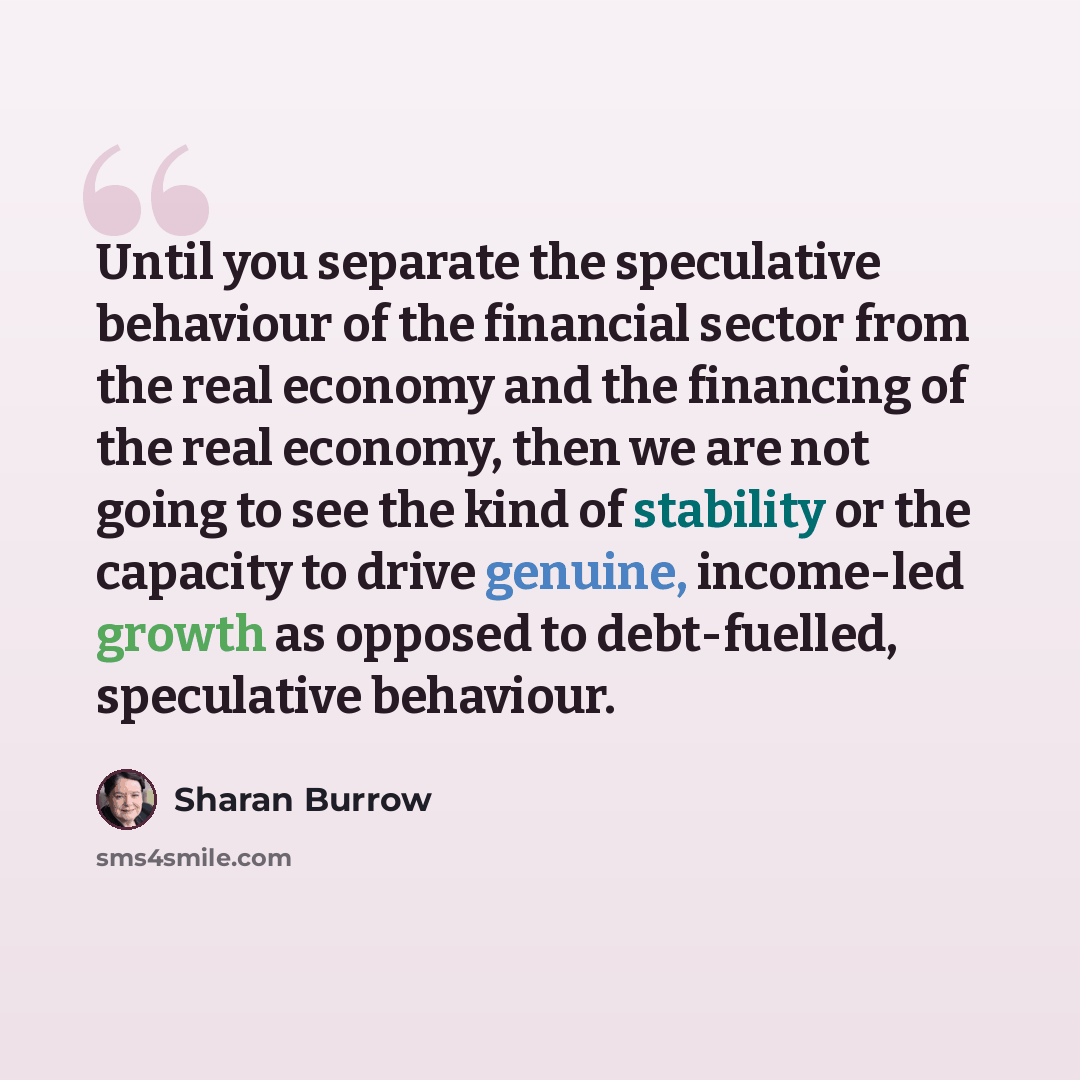 “Until you separate the speculative behaviour of the financial sector from the real economy and the financing of the real economy, then we are not going to see the kind of stability or the capacity to drive genuine, income-led growth as opposed to debt-fuelled, speculative behaviour.” quote by Sharan Burrow