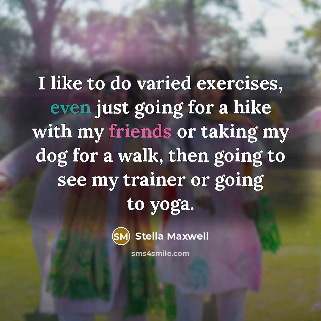 “I like to do varied exercises, even just going for a hike with my friends or taking my dog for a walk, then going to see my trainer or going to yoga.” quote by Stella Maxwell