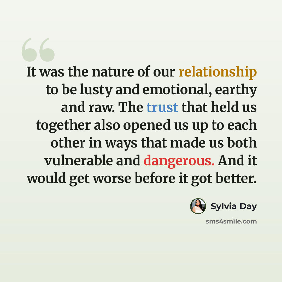 “It was the nature of our relationship to be lusty and emotional, earthy and raw. The trust that held us together also opened us up to each other in ways that made us both vulnerable and dangerous. And it would get worse before it got better.” quote by Sylvia Day