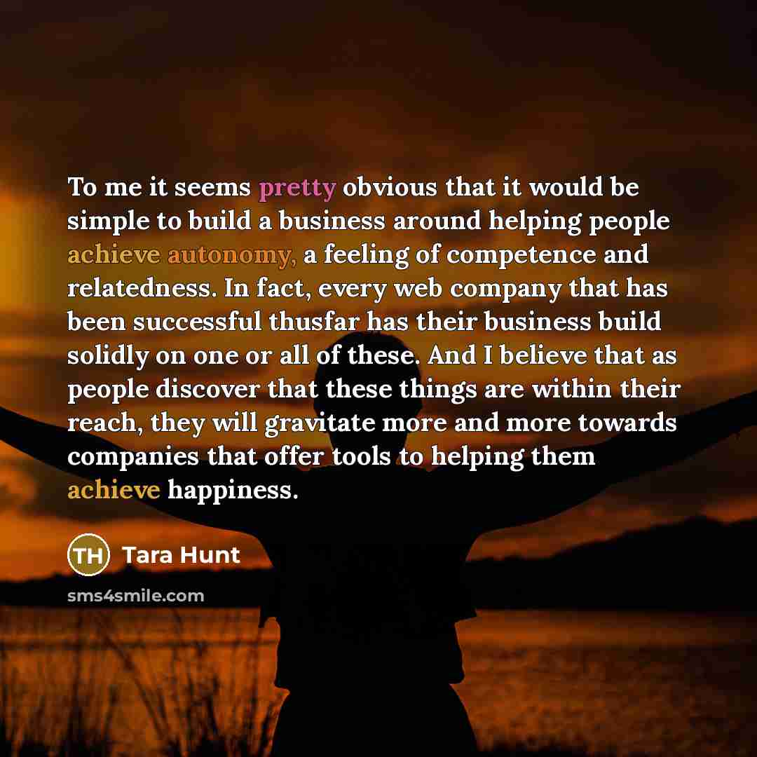 “To me it seems pretty obvious that it would be simple to build a business around helping people achieve autonomy, a feeling of competence and relatedness. In fact, every web company that has been successful thusfar has their business build solidly on one or all of these. And I believe that as…” quote by Tara Hunt