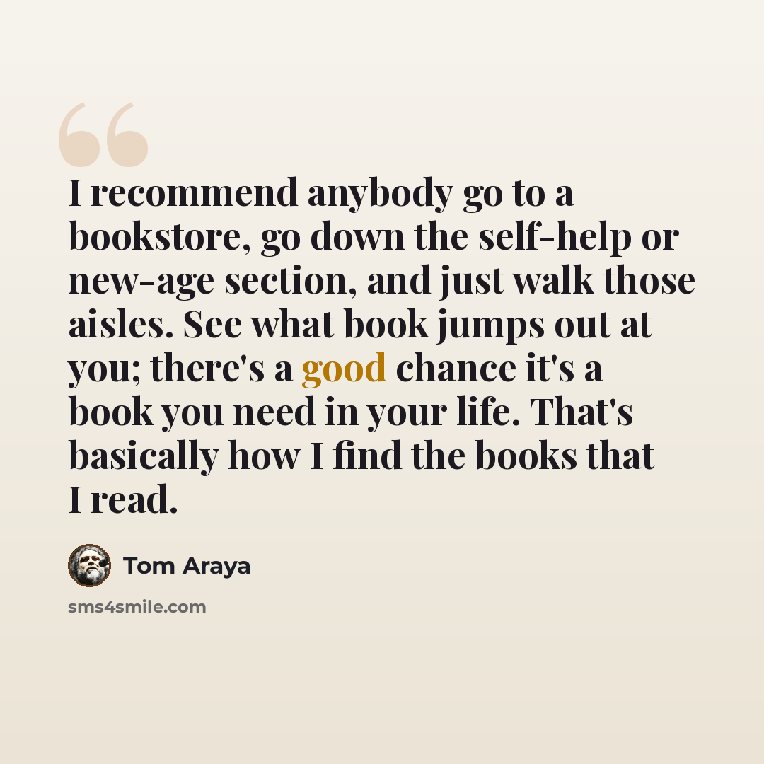 “I recommend anybody go to a bookstore, go down the self-help or new-age section, and just walk those aisles. See what book jumps out at you; there's a good chance it's a book you need in your life. That's basically how I find the books that I read.” quote by Tom Araya