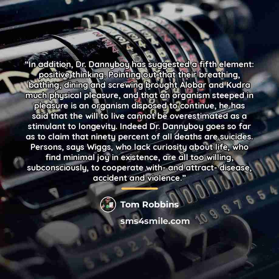 “In addition, Dr. Dannyboy has suggested a fifth element: positive thinking. Pointing out that their breathing, bathing, dining and screwing brought Alobar and Kudra much physical pleasure, and that an organism steeped in pleasure is an organism disposed to continue, he has said that the will to…” quote by Tom Robbins