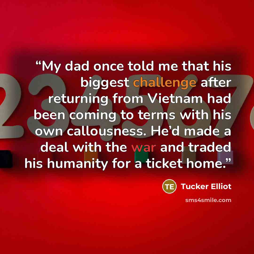 “My dad once told me that his biggest challenge after returning from Vietnam had been coming to terms with his own callousness. He’d made a deal with the war and traded his humanity for a ticket home.” quote by Tucker Elliot