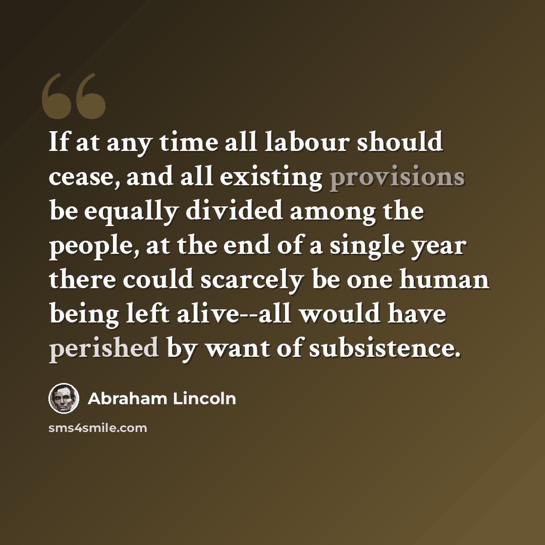 “If at any time all labour should cease, and all existing provisions be equally divided among the people, at the end of a single year there could scarcely be one human being left alive--all would have perished by want of subsistence.” quote by Abraham Lincoln