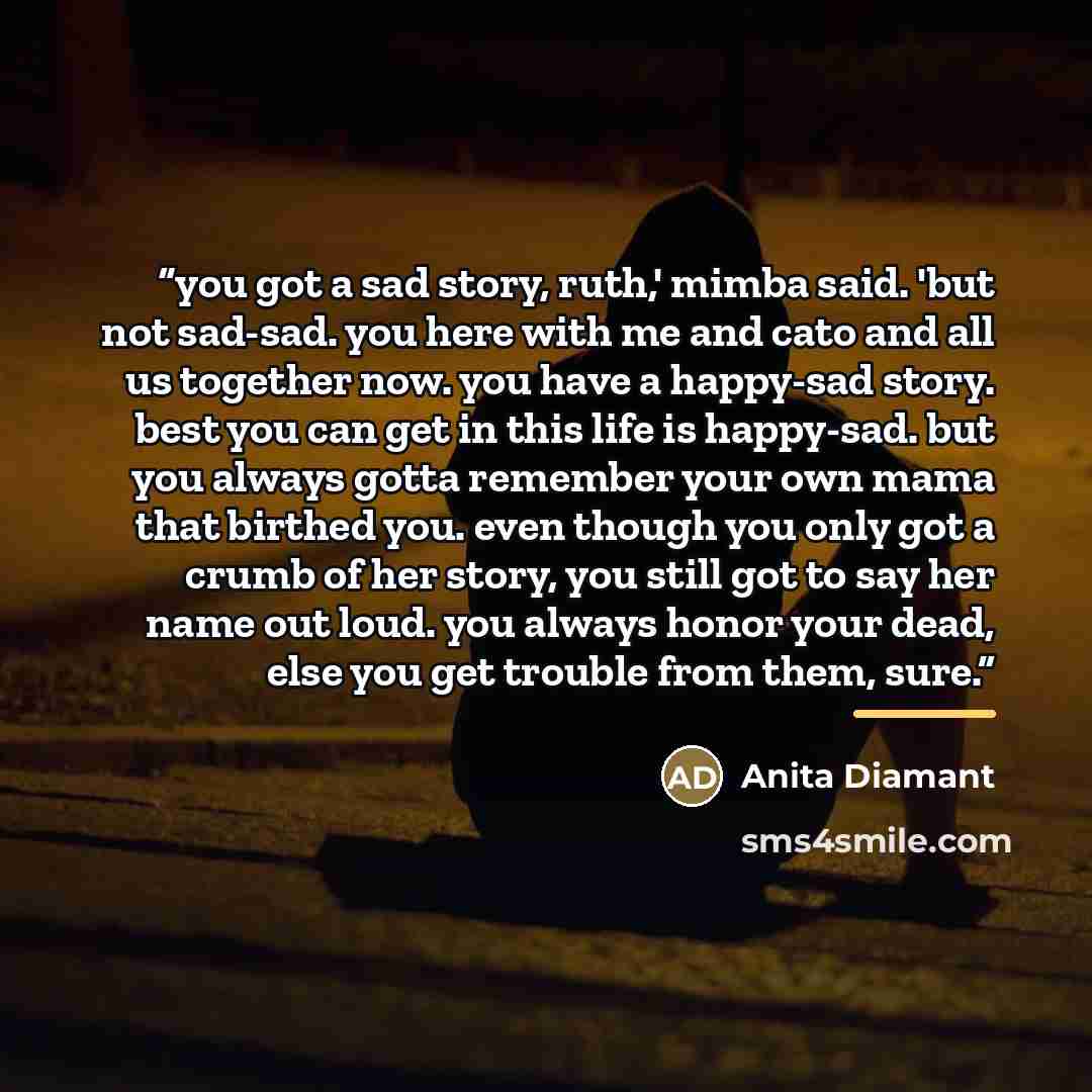 “you got a sad story, ruth,' mimba said. 'but not sad-sad. you here with me and cato and all us together now. you have a happy-sad story. best you can get in this life is happy-sad. but you always gotta remember your own mama that birthed you. even though you only got a crumb of her story, you…” quote by Anita Diamant
