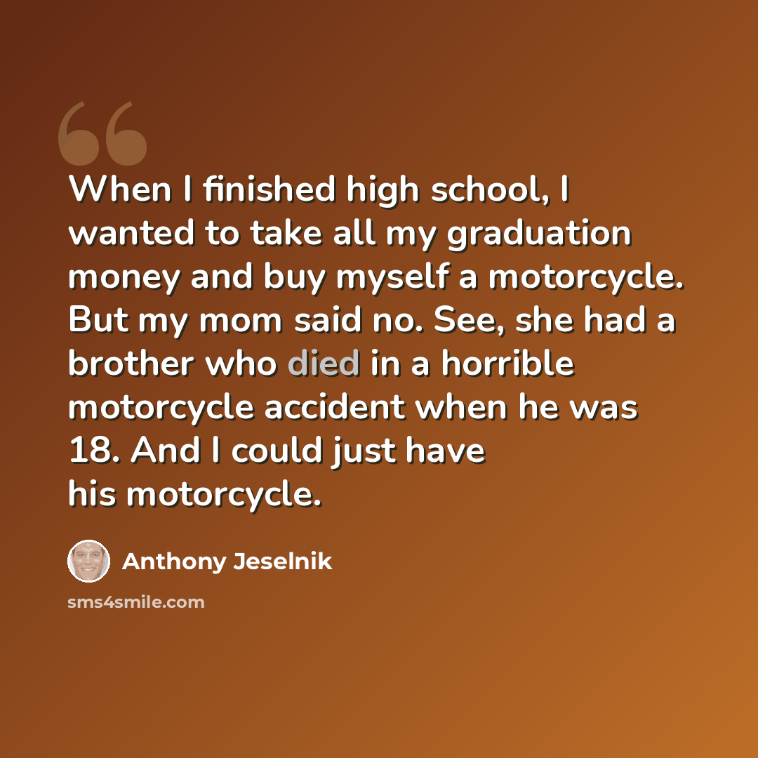 “When I finished high school, I wanted to take all my graduation money and buy myself a motorcycle. But my mom said no. See, she had a brother who died in a horrible motorcycle accident when he was 18. And I could just have his motorcycle.” quote by Anthony Jeselnik