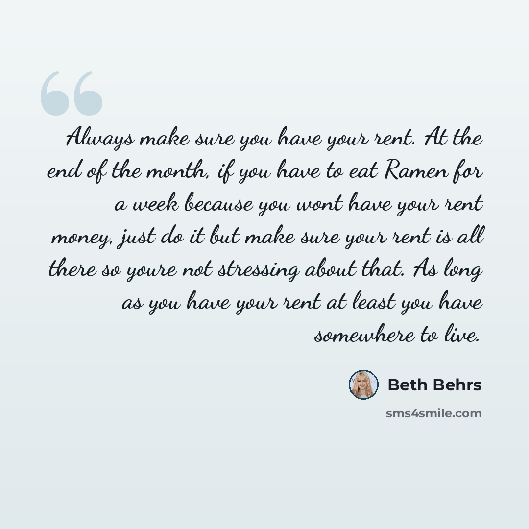 “Always make sure you have your rent. At the end of the month, if you have to eat Ramen for a week because you wont have your rent money, just do it but make sure your rent is all there so youre not stressing about that. As long as you have your rent at least you have somewhere to live.” quote by Beth Behrs