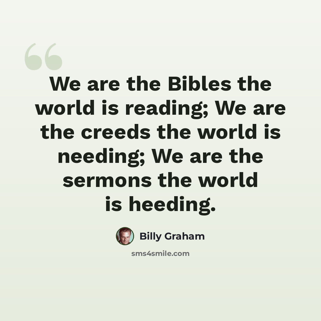 “We are the Bibles the world is reading; We are the creeds the world is needing; We are the sermons the world is heeding.” quote by Billy Graham