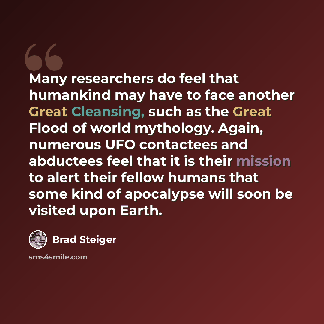 “Many researchers do feel that humankind may have to face another Great Cleansing, such as the Great Flood of world mythology. Again, numerous UFO contactees and abductees feel that it is their mission to alert their fellow humans that some kind of apocalypse will soon be visited upon Earth.” quote by Brad Steiger