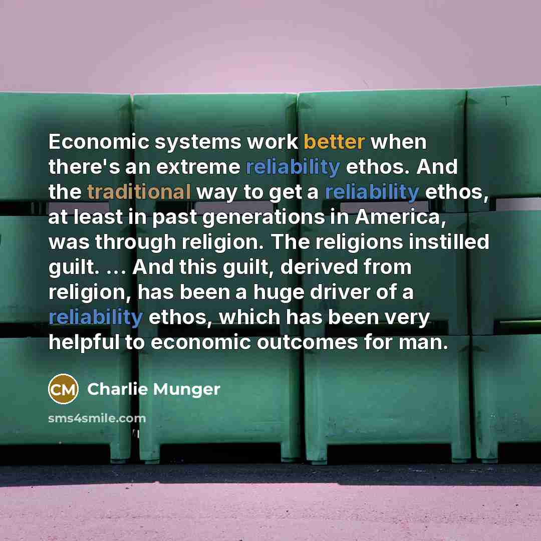 “Economic systems work better when there's an extreme reliability ethos. And the traditional way to get a reliability ethos, at least in past generations in America, was through religion. The religions instilled guilt. ... And this guilt, derived from religion, has been a huge driver of a…” quote by Charlie Munger