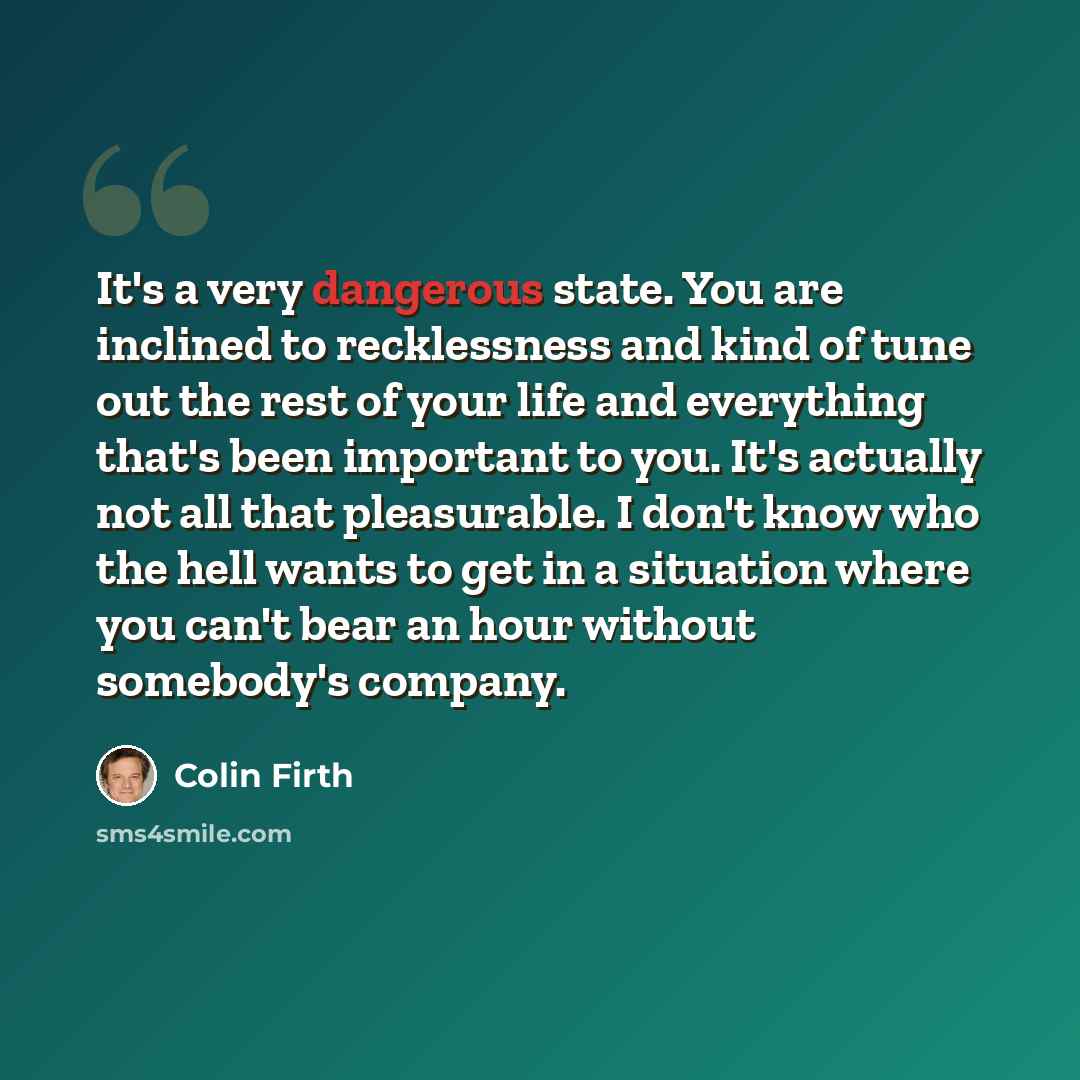 “It's a very dangerous state. You are inclined to recklessness and kind of tune out the rest of your life and everything that's been important to you. It's actually not all that pleasurable. I don't know who the hell wants to get in a situation where you can't bear an hour without somebody's company.” quote by Colin Firth