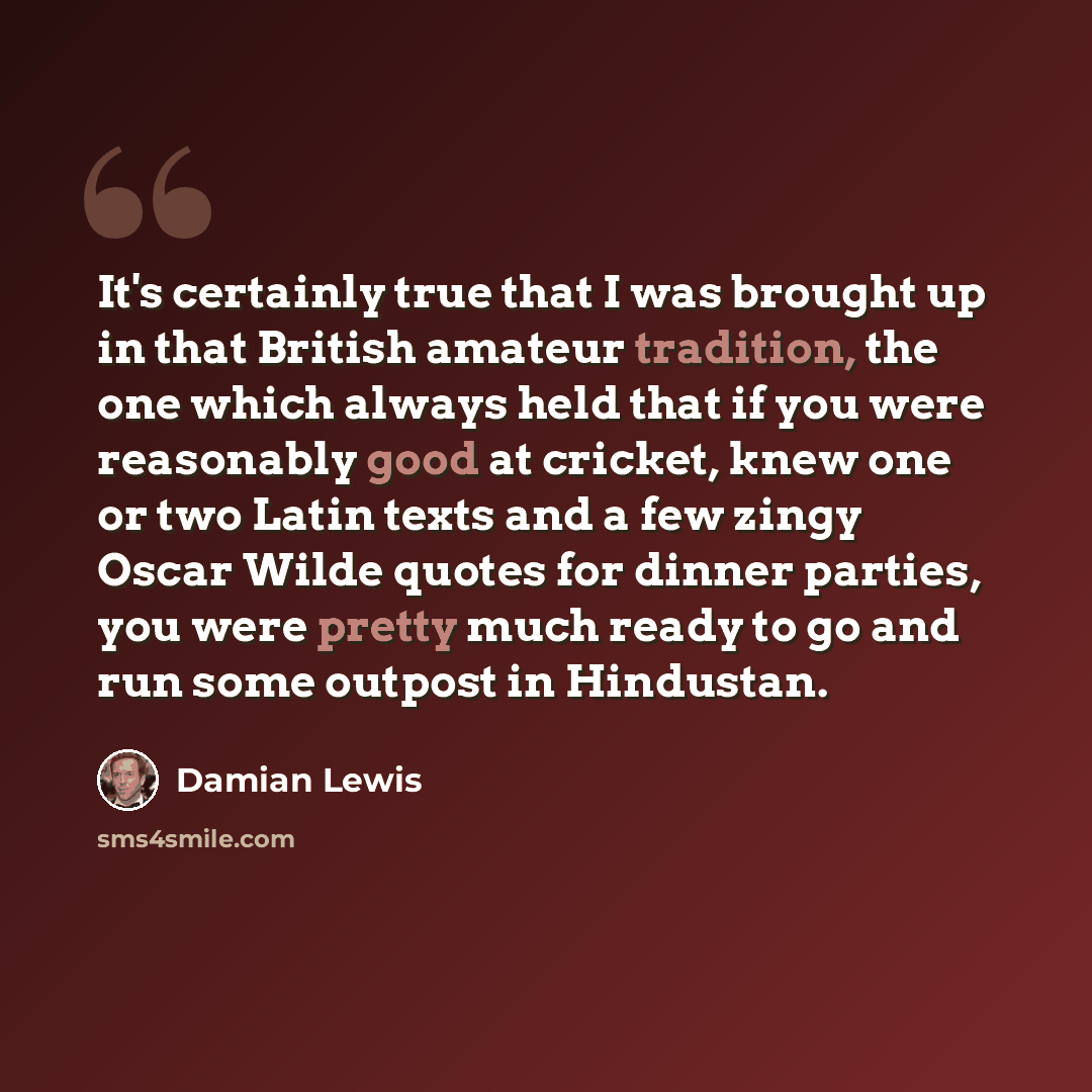 “It's certainly true that I was brought up in that British amateur tradition, the one which always held that if you were reasonably good at cricket, knew one or two Latin texts and a few zingy Oscar Wilde quotes for dinner parties, you were pretty much ready to go and run some outpost in Hindustan.” quote by Damian Lewis