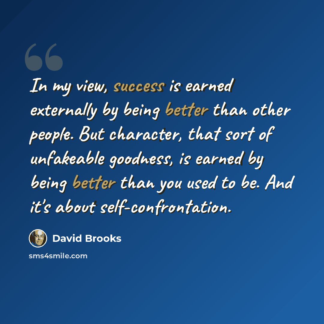 “In my view, success is earned externally by being better than other people. But character, that sort of unfakeable goodness, is earned by being better than you used to be. And it's about self-confrontation.” quote by David Brooks