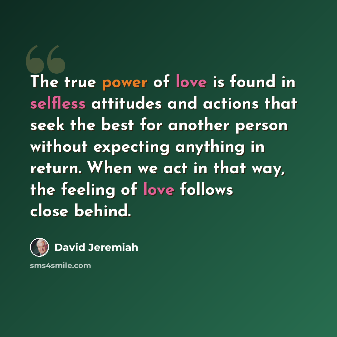 “The true power of love is found in selfless attitudes and actions that seek the best for another person without expecting anything in return. When we act in that way, the feeling of love follows close behind.” quote by David Jeremiah