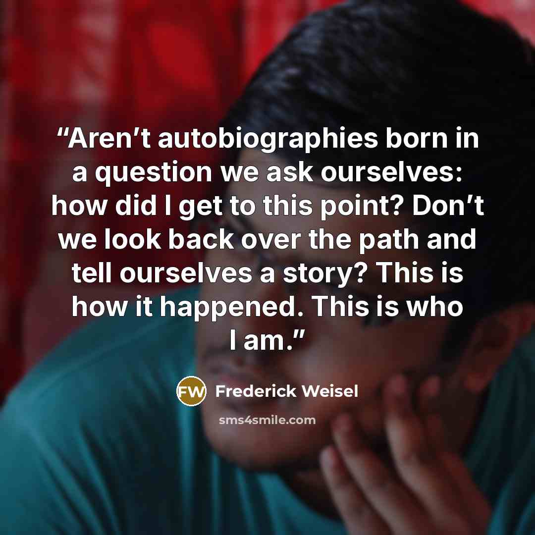 “Aren’t autobiographies born in a question we ask ourselves: how did I get to this point? Don’t we look back over the path and tell ourselves a story? This is how it happened. This is who I am.” quote by Frederick Weisel