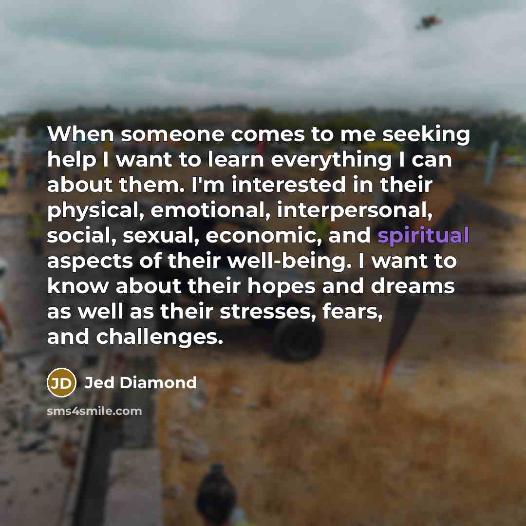 “When someone comes to me seeking help I want to learn everything I can about them. I'm interested in their physical, emotional, interpersonal, social, sexual, economic, and spiritual aspects of their well-being. I want to know about their hopes and dreams as well as their stresses, fears, and…” quote by Jed Diamond