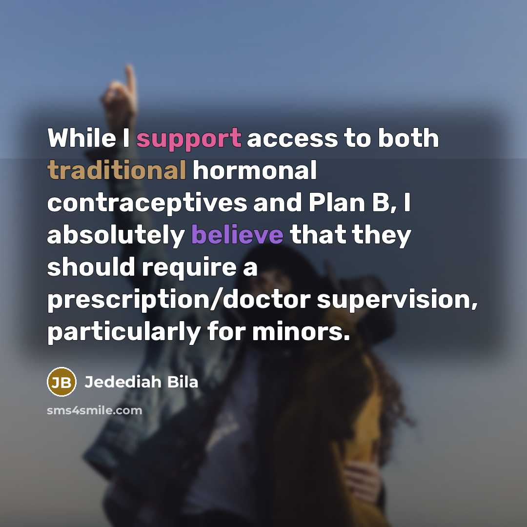 “While I support access to both traditional hormonal contraceptives and Plan B, I absolutely believe that they should require a prescription/doctor supervision, particularly for minors.” quote by Jedediah Bila