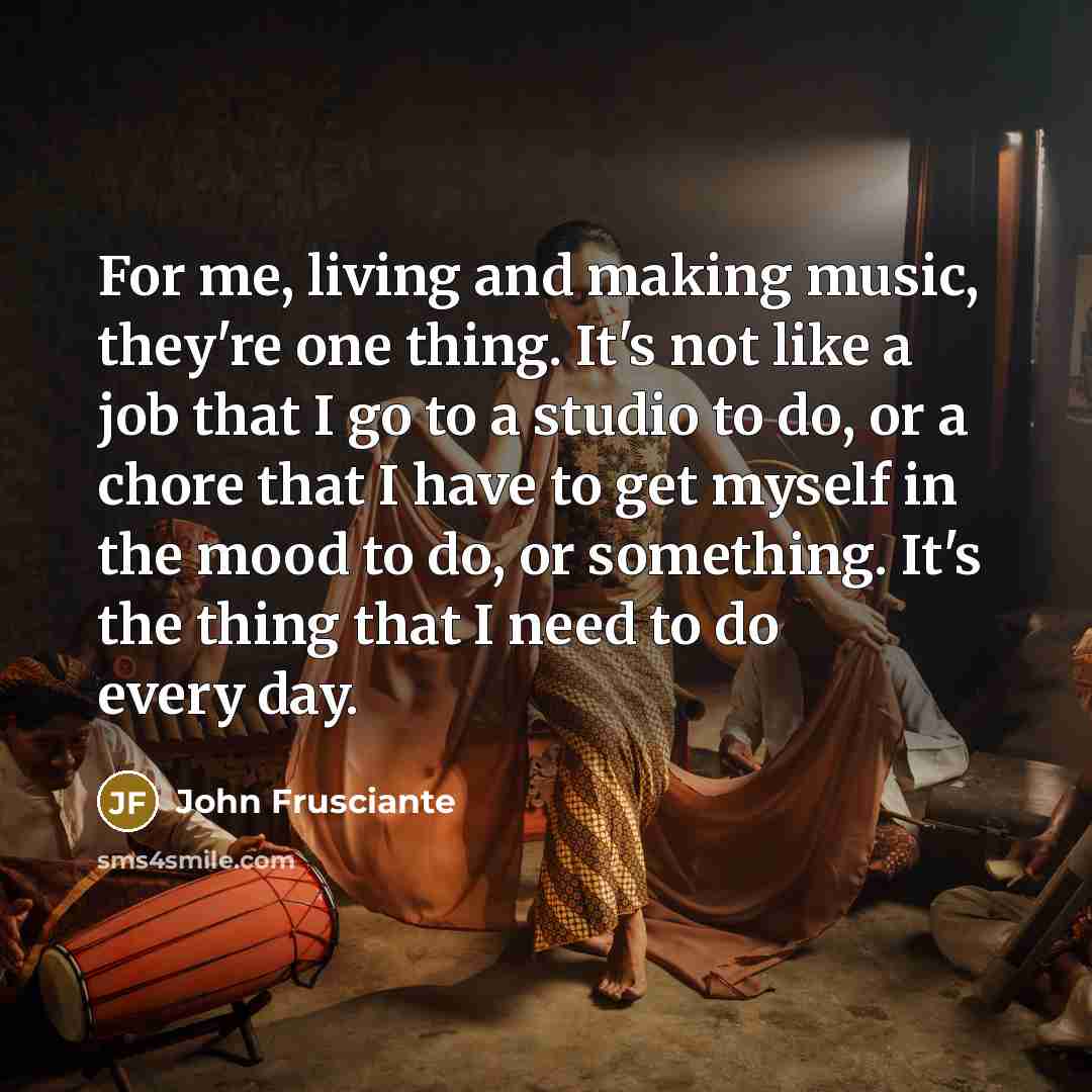 “For me, living and making music, they're one thing. It's not like a job that I go to a studio to do, or a chore that I have to get myself in the mood to do, or something. It's the thing that I need to do every day.” quote by John Frusciante