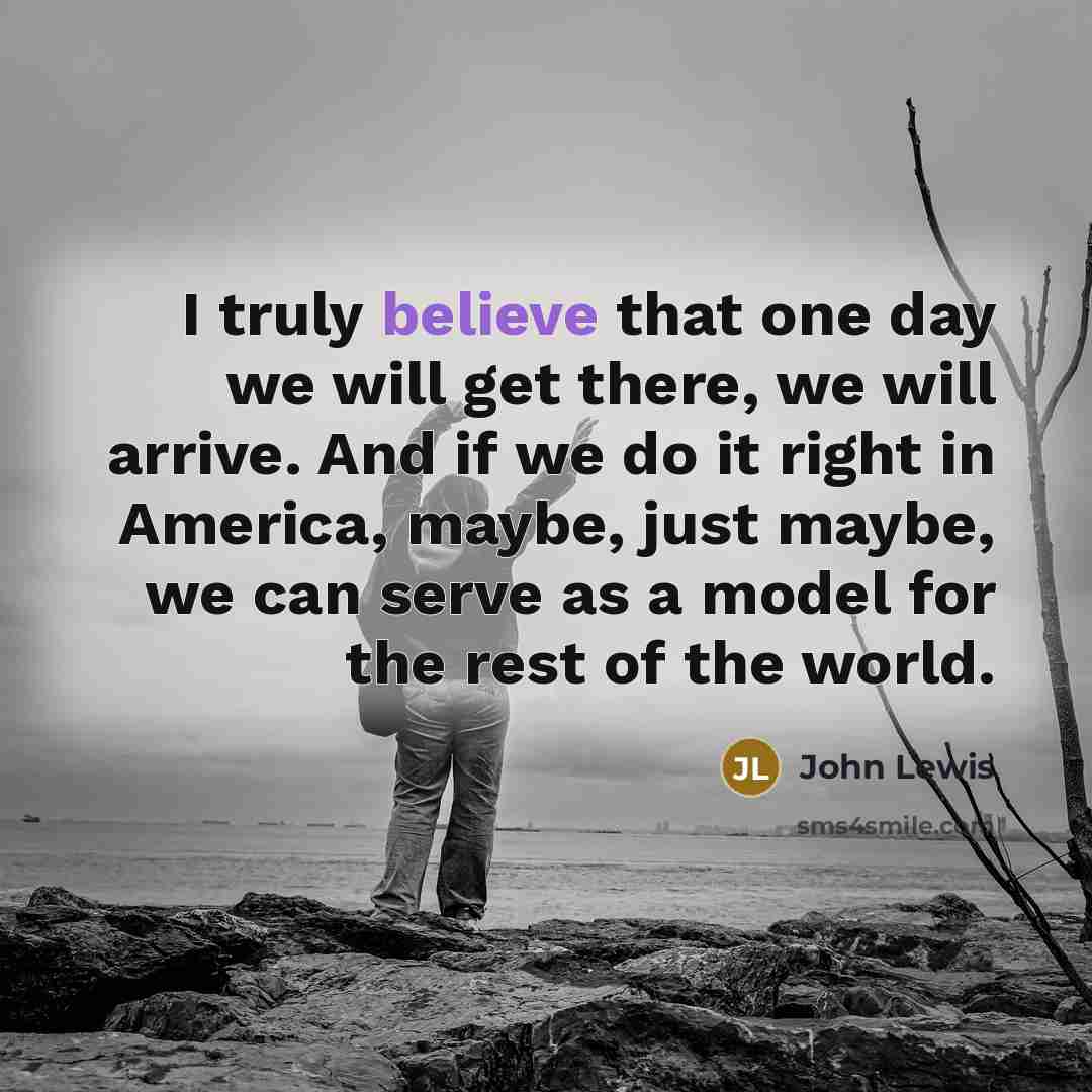 “I truly believe that one day we will get there, we will arrive. And if we do it right in America, maybe, just maybe, we can serve as a model for the rest of the world.” quote by John Lewis