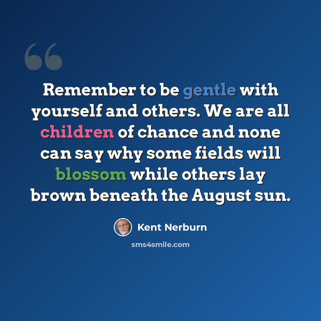 “Remember to be gentle with yourself and others. We are all children of chance and none can say why some fields will blossom while others lay brown beneath the August sun.” quote by Kent Nerburn