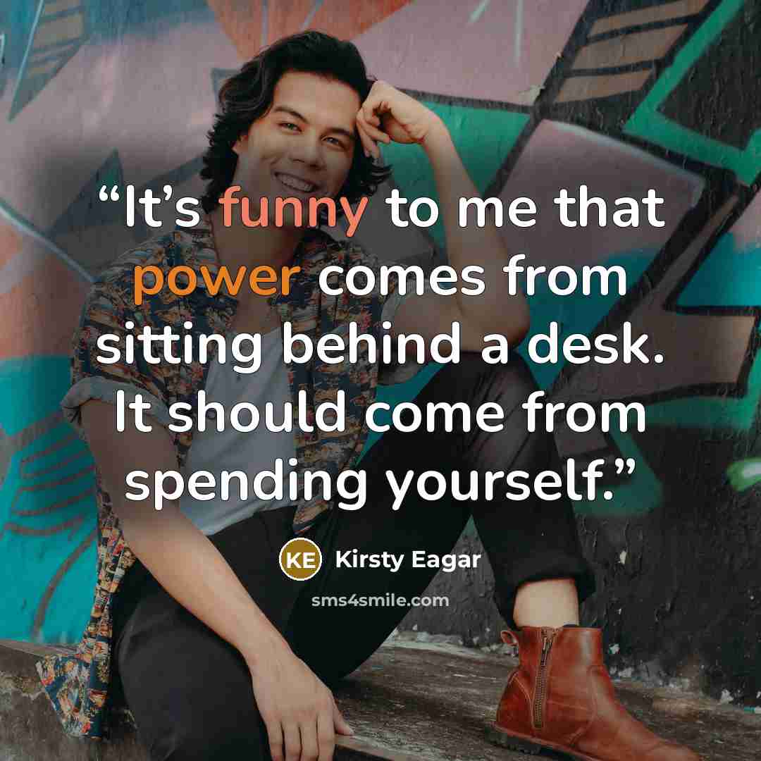 “It’s funny to me that power comes from sitting behind a desk. It should come from spending yourself.” quote by Kirsty Eagar