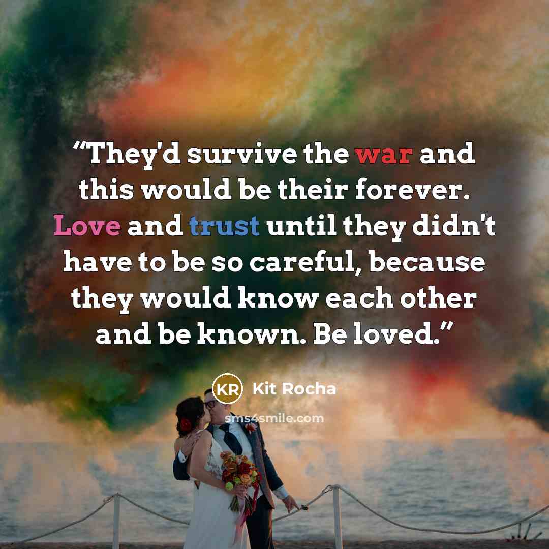 “They'd survive the war and this would be their forever. Love and trust until they didn't have to be so careful, because they would know each other and be known. Be loved.” quote by Kit Rocha