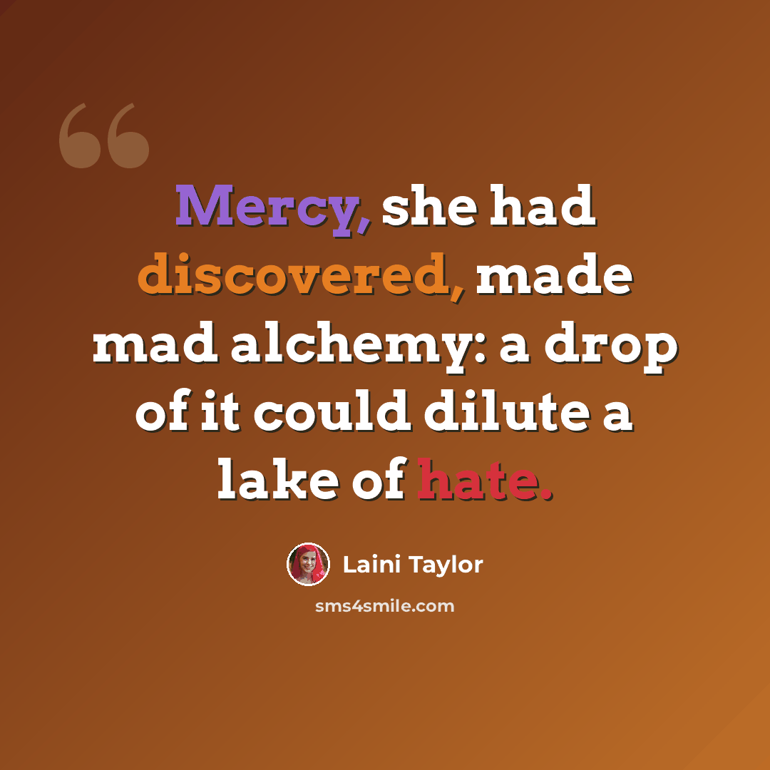“Mercy, she had discovered, made mad alchemy: a drop of it could dilute a lake of hate.” quote by Laini Taylor