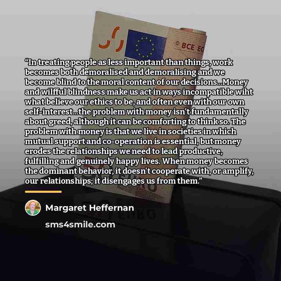 “In treating people as less important than things, work becomes both demoralised and demoralising and we become blind to the moral content of our decisions...Money and wilfful blindness make us act in ways incompatible wiht what believe our ethics to be, and often even with our own…” quote by Margaret Heffernan