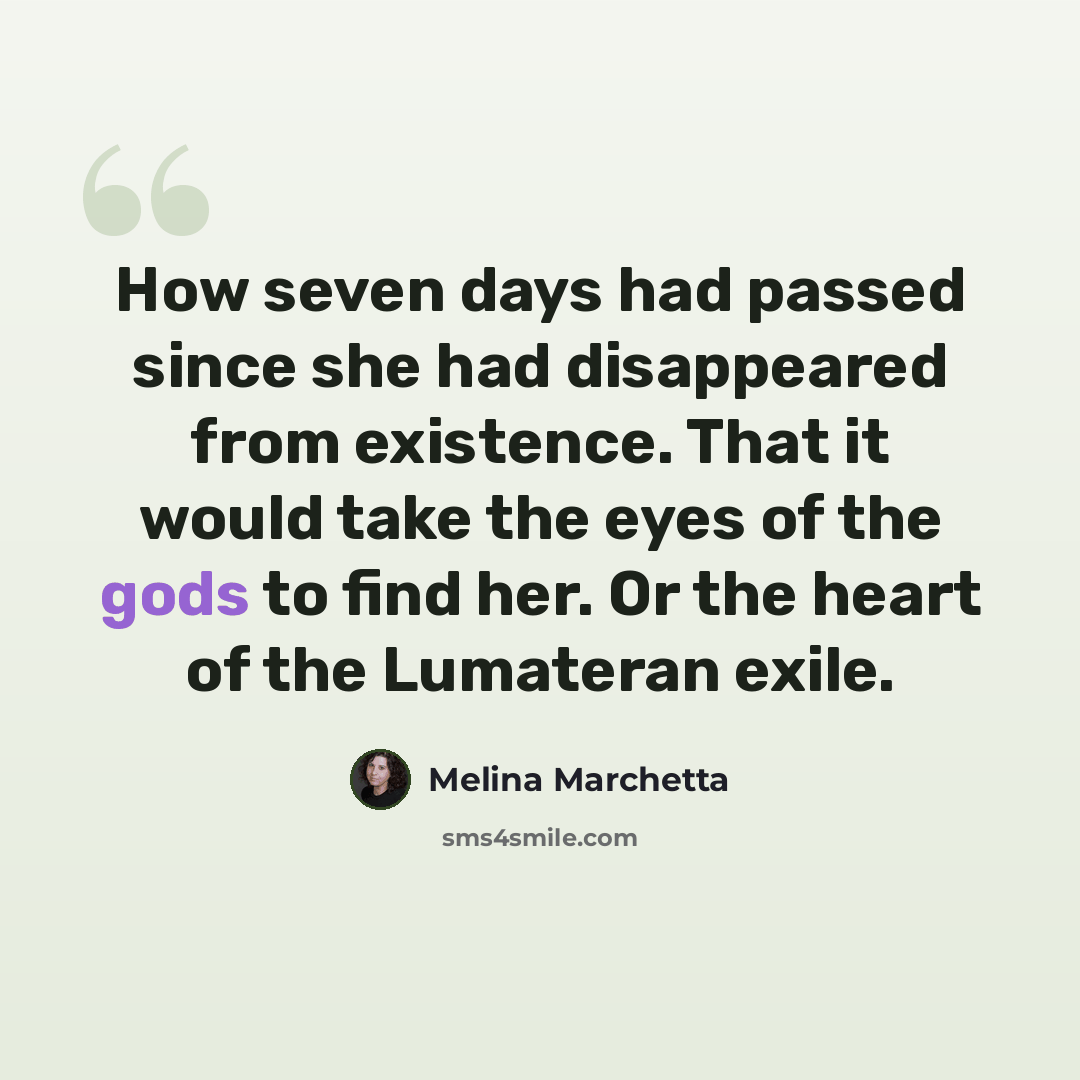 “How seven days had passed since she had disappeared from existence. That it would take the eyes of the gods to find her. Or the heart of the Lumateran exile.” quote by Melina Marchetta