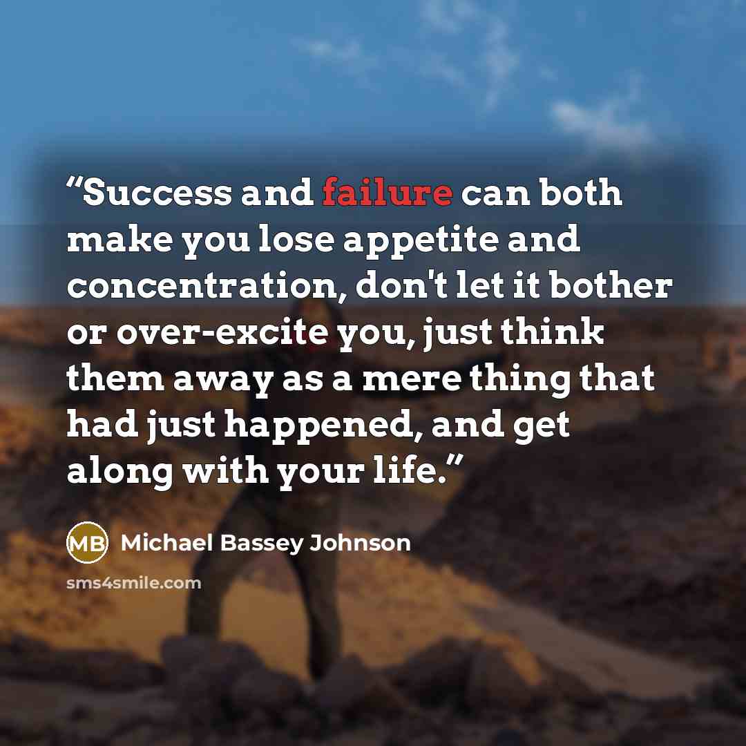 “Success and failure can both make you lose appetite and concentration, don't let it bother or over-excite you, just think them away as a mere thing that had just happened, and get along with your life.” quote by Michael Bassey Johnson