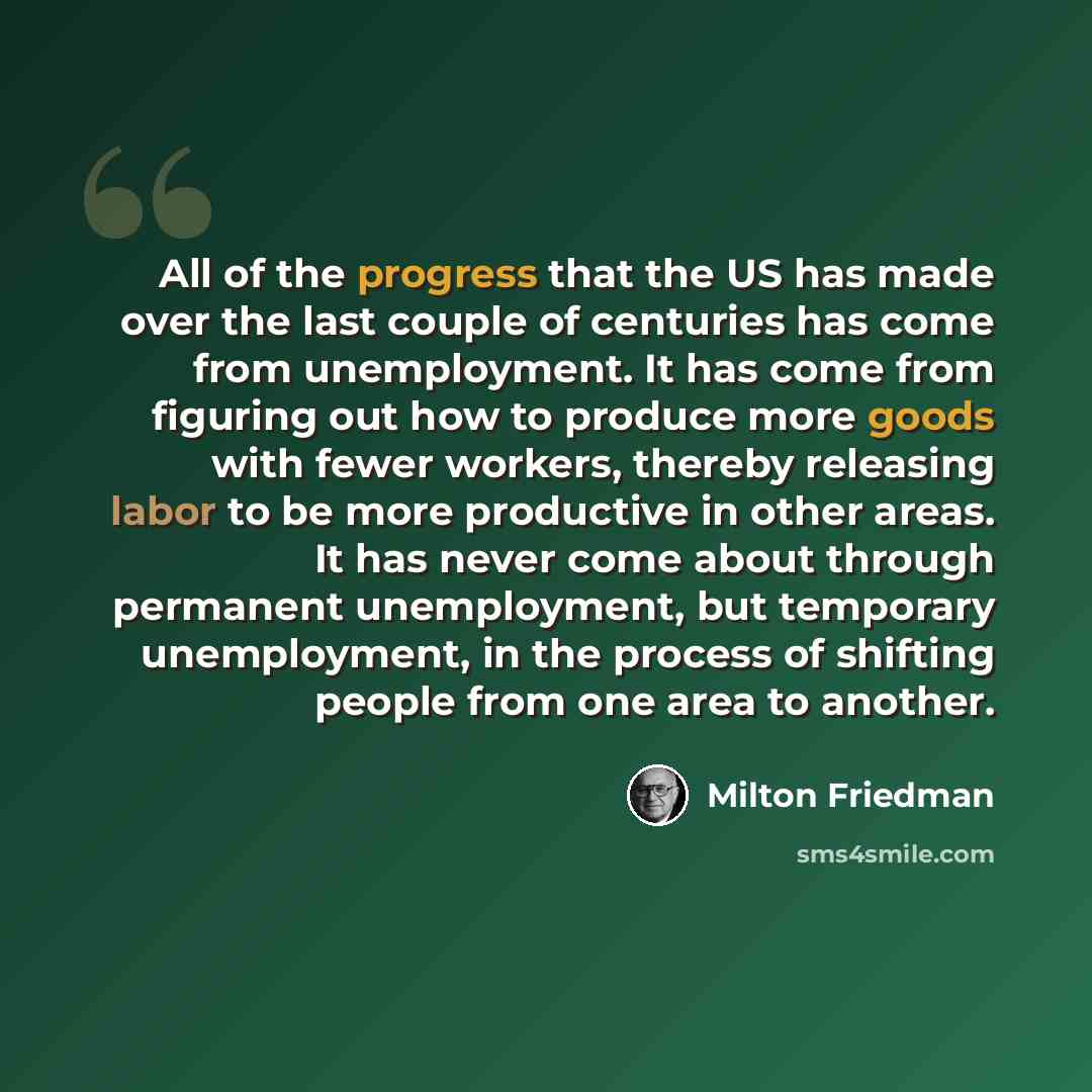 “All of the progress that the US has made over the last couple of centuries has come from unemployment. It has come from figuring out how to produce more goods with fewer workers, thereby releasing labor to be more productive in other areas. It has never come about through permanent unemployment…” quote by Milton Friedman