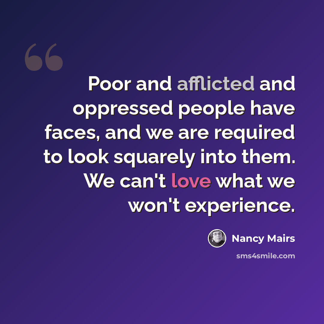 “Poor and afflicted and oppressed people have faces, and we are required to look squarely into them. We can't love what we won't experience.” quote by Nancy Mairs