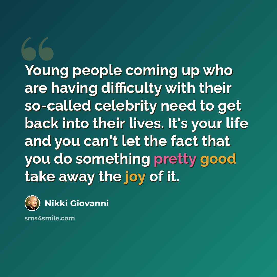 “Young people coming up who are having difficulty with their so-called celebrity need to get back into their lives. It's your life and you can't let the fact that you do something pretty good take away the joy of it.” quote by Nikki Giovanni