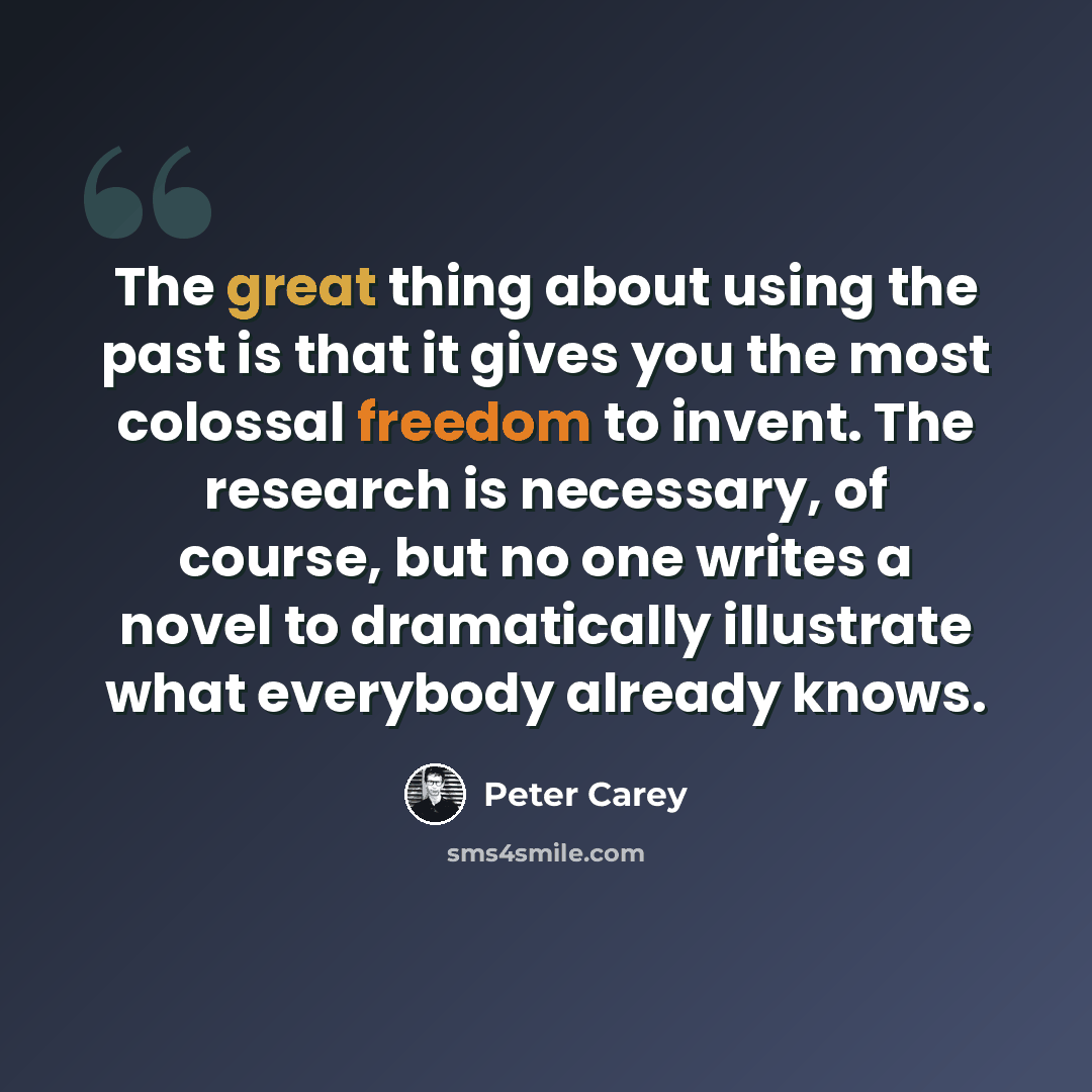 “The great thing about using the past is that it gives you the most colossal freedom to invent. The research is necessary, of course, but no one writes a novel to dramatically illustrate what everybody already knows.” quote by Peter Carey
