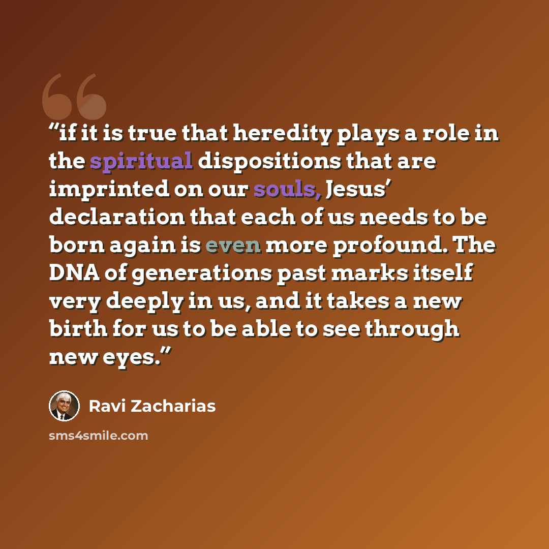 “if it is true that heredity plays a role in the spiritual dispositions that are imprinted on our souls, Jesus’ declaration that each of us needs to be born again is even more profound. The DNA of generations past marks itself very deeply in us, and it takes a new birth for us to be able to see…” quote by Ravi Zacharias